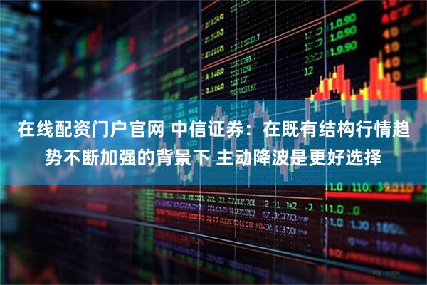 在线配资门户官网 中信证券：在既有结构行情趋势不断加强的背景下 主动降波是更好选择