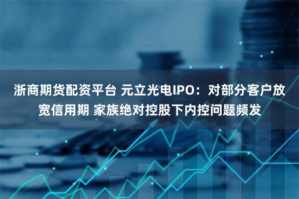 浙商期货配资平台 元立光电IPO：对部分客户放宽信用期 家族绝对控股下内控问题频发